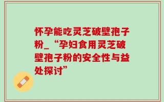 怀孕能吃灵芝破壁孢子粉_“孕妇食用灵芝破壁孢子粉的安全性与益处探讨”