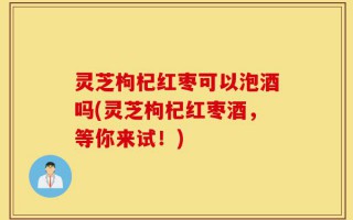 灵芝枸杞红枣可以泡酒吗(灵芝枸杞红枣酒，等你来试！)