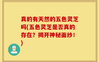 真的有天然的五色灵芝吗(五色灵芝是否真的存在？揭开神秘面纱！)