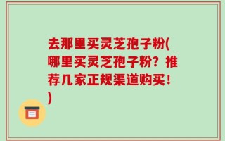 去那里买灵芝孢子粉(哪里买灵芝孢子粉？推荐几家正规渠道购买！)