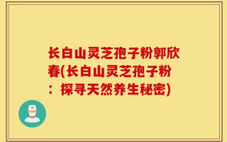 长白山灵芝孢子粉郭欣春(长白山灵芝孢子粉：探寻天然养生秘密)