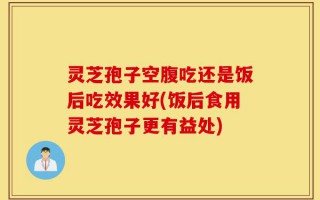 灵芝孢子空腹吃还是饭后吃效果好(饭后食用灵芝孢子更有益处)