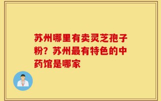 苏州哪里有卖灵芝孢子粉？苏州最有特色的中药馆是哪家
