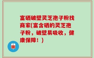 富硒破壁灵芝孢子粉找商家(富含硒的灵芝孢子粉，破壁易吸收，健康保障！)