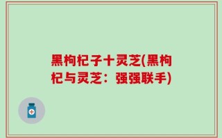 黑枸杞子十灵芝(黑枸杞与灵芝：强强联手)
