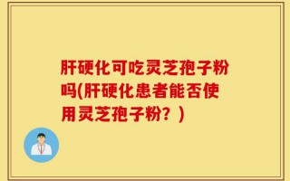 肝硬化可吃灵芝孢子粉吗(肝硬化患者能否使用灵芝孢子粉？)