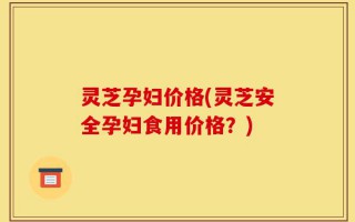 灵芝孕妇价格(灵芝安全孕妇食用价格？)
