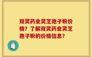 双灵药业灵芝孢子粉价格？了解双灵药业灵芝孢子粉的价格信息？
