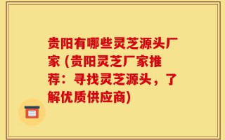 贵阳有哪些灵芝源头厂家 (贵阳灵芝厂家推荐：寻找灵芝源头，了解优质供应商)