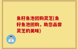 鱼籽鱼泡团购灵芝(鱼籽鱼泡团购，助您品尝灵芝的美味)
