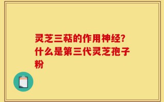 灵芝三萜的作用神经？什么是第三代灵芝孢子粉