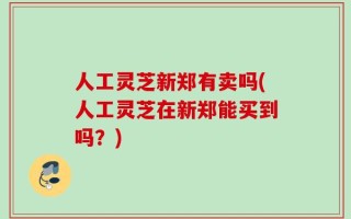 人工灵芝新郑有卖吗(人工灵芝在新郑能买到吗？)