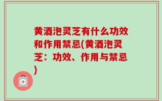 黄酒泡灵芝有什么功效和作用禁忌(黄酒泡灵芝：功效、作用与禁忌)