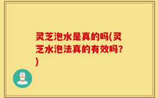 灵芝泡水是真的吗(灵芝水泡法真的有效吗？)