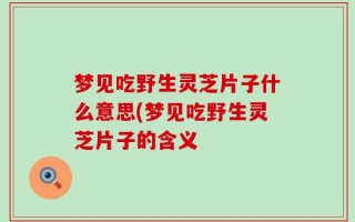 梦见吃野生灵芝片子什么意思(梦见吃野生灵芝片子的含义