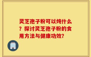 灵芝孢子粉可以炖什么？探讨灵芝孢子粉的食用方法与健康功效？