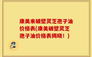 康美来破壁灵芝孢子油价格表(康美破壁灵芝孢子油价格表揭晓！)