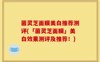 菌灵芝面膜美白推荐测评(「菌灵芝面膜」美白效果测评及推荐！)