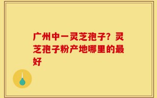 广州中一灵芝孢子？灵芝孢子粉产地哪里的最好