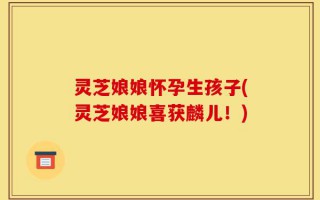 灵芝娘娘怀孕生孩子(灵芝娘娘喜获麟儿！)