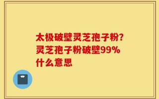 太极破壁灵芝孢子粉？灵芝孢子粉破壁99%什么意思