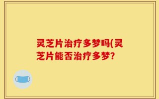 灵芝片治疗多梦吗(灵芝片能否治疗多梦？