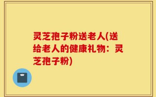 灵芝孢子粉送老人(送给老人的健康礼物：灵芝孢子粉)