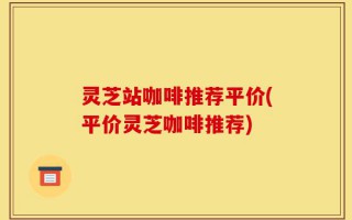 灵芝站咖啡推荐平价(平价灵芝咖啡推荐)