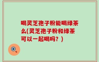 喝灵芝孢子粉能喝绿茶么(灵芝孢子粉和绿茶可以一起喝吗？)