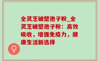 全灵芝破壁孢子粉_全灵芝破壁孢子粉：高效吸收，增强免疫力，健康生活新选择
