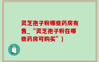 灵芝孢子粉哪些药房有售_“灵芝孢子粉在哪些药房可购买”)