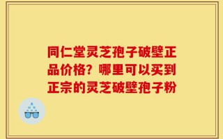 同仁堂灵芝孢子破壁正品价格？哪里可以买到正宗的灵芝破壁孢子粉
