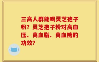 三高人群能喝灵芝孢子粉？灵芝孢子粉对高血压、高血脂、高血糖的功效？