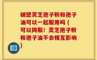 破壁灵芝孢子粉和孢子油可以一起服用吗 (可以同服！灵芝孢子粉和孢子油不会相互影响)