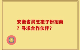 安徽省灵芝孢子粉招商？寻求合作伙伴？