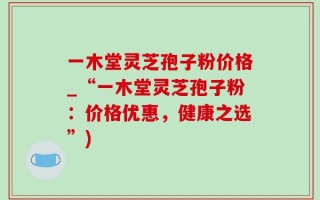一木堂灵芝孢子粉价格_“一木堂灵芝孢子粉：价格优惠，健康之选”)
