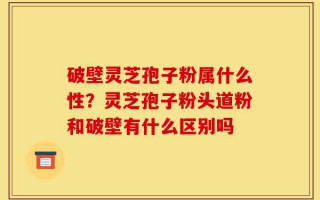 破壁灵芝孢子粉属什么性？灵芝孢子粉头道粉和破壁有什么区别吗