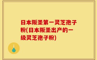 日本阪圣第一灵芝孢子粉(日本阪圣出产的一级灵芝孢子粉)
