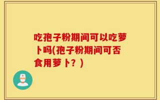 吃孢子粉期间可以吃萝卜吗(孢子粉期间可否食用萝卜？)