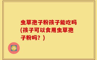 虫草孢子粉孩子能吃吗(孩子可以食用虫草孢子粉吗？)