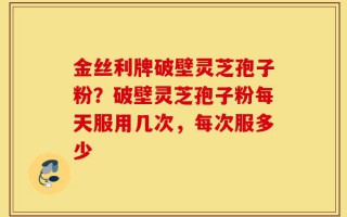 金丝利牌破壁灵芝孢子粉？破壁灵芝孢子粉每天服用几次，每次服多少