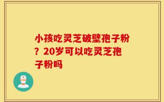 小孩吃灵芝破壁孢子粉？20岁可以吃灵芝孢子粉吗