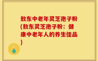 敖东中老年灵芝孢子粉(敖东灵芝孢子粉：健康中老年人的养生佳品)