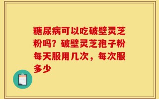 糖尿病可以吃破壁灵芝粉吗？破壁灵芝孢子粉每天服用几次，每次服多少