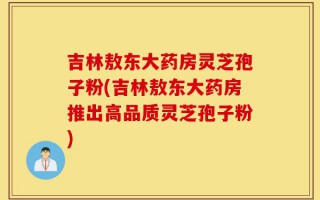 吉林敖东大药房灵芝孢子粉(吉林敖东大药房推出高品质灵芝孢子粉)