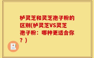 栌灵芝和灵芝孢子粉的区别(栌灵芝VS灵芝孢子粉：哪种更适合你？)