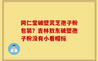 同仁堂破壁灵芝孢子粉包装？吉林敖东破壁孢子粉没有小看帽标