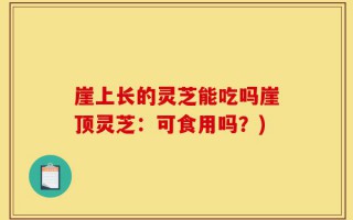 崖上长的灵芝能吃吗崖顶灵芝：可食用吗？)
