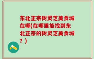 东北正宗树灵芝美食城在哪(在哪里能找到东北正宗的树灵芝美食城？)