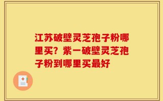 江苏破壁灵芝孢子粉哪里买？紫一破壁灵芝孢子粉到哪里买最好